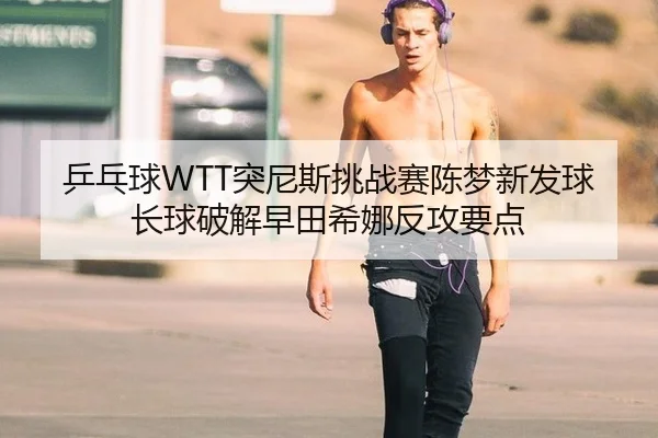 乒乓球WTT突尼斯挑战赛陈梦新发球长球破解早田希娜反攻要点